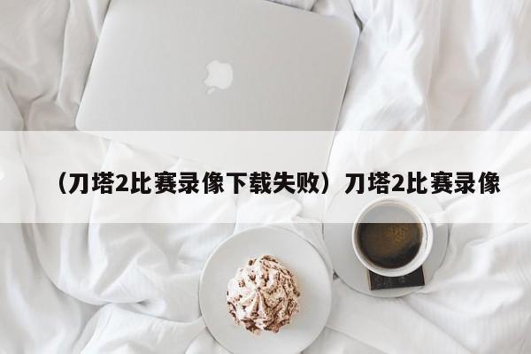 （刀塔2比赛录像下载失败）刀塔2比赛录像
