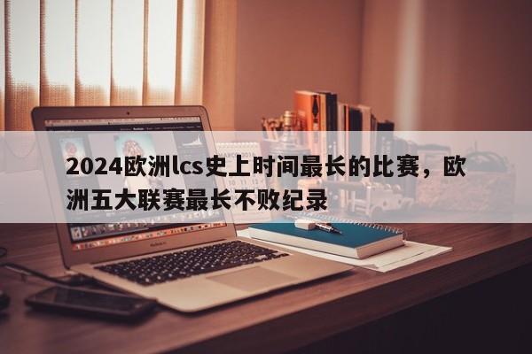 2024欧洲lcs史上时间最长的比赛，欧洲五大联赛最长不败纪录