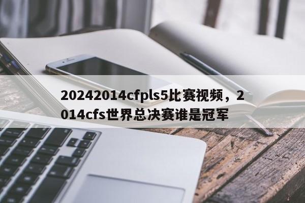 20242014cfpls5比赛视频，2014cfs世界总决赛谁是冠军