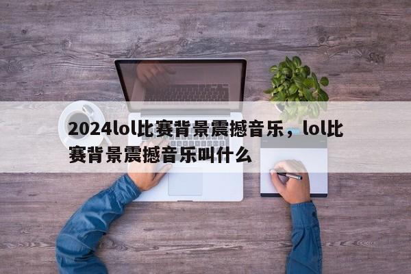 2024lol比赛背景震撼音乐，lol比赛背景震撼音乐叫什么