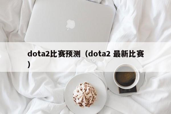 dota2比赛预测（dota2 最新比赛）