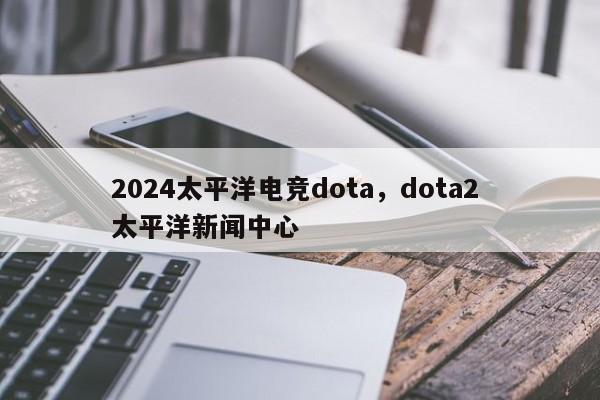 2024太平洋电竞dota，dota2 太平洋新闻中心