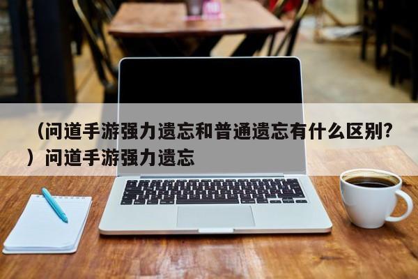（问道手游强力遗忘和普通遗忘有什么区别?）问道手游强力遗忘
