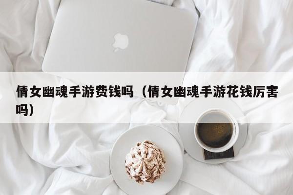 倩女幽魂手游费钱吗（倩女幽魂手游花钱厉害吗）