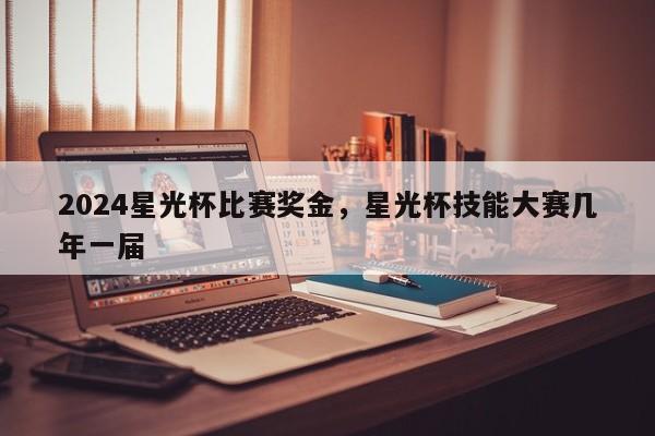 2024星光杯比赛奖金，星光杯技能大赛几年一届