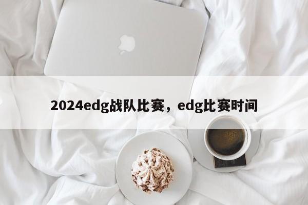 2024edg战队比赛,edg比赛时间