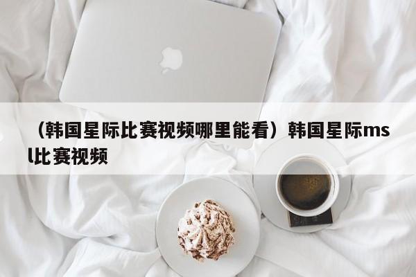 （韩国星际比赛视频哪里能看）韩国星际msl比赛视频