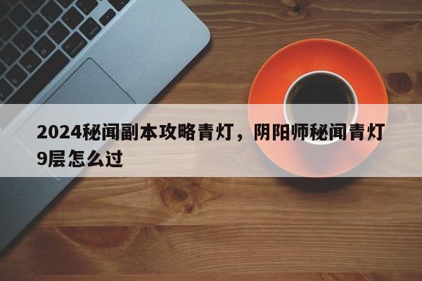2024秘闻副本攻略青灯，阴阳师秘闻青灯9层怎么过