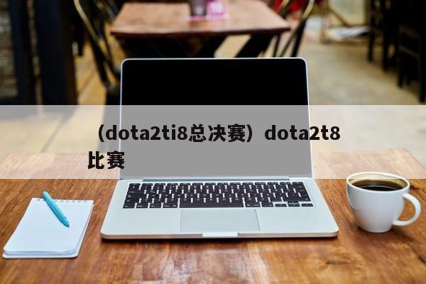 （dota2ti8总决赛）dota2t8比赛