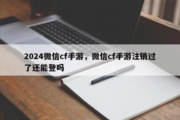 2024微信cf手游，微信cf手游注销过了还能登吗
