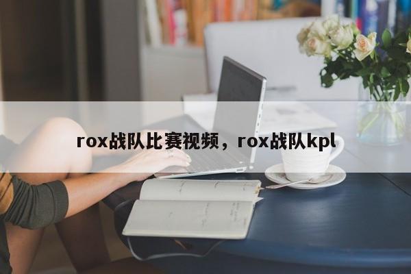 rox战队比赛视频，rox战队kpl