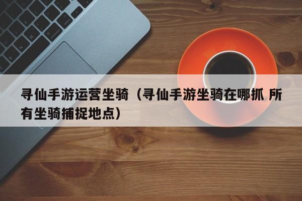 寻仙手游运营坐骑（寻仙手游坐骑在哪抓 所有坐骑捕捉地点）