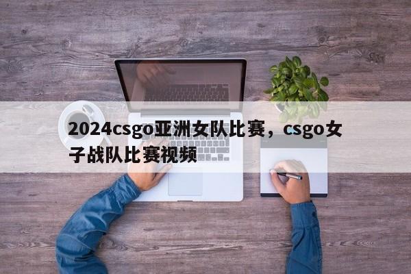 2024csgo亚洲女队比赛，csgo女子战队比赛视频