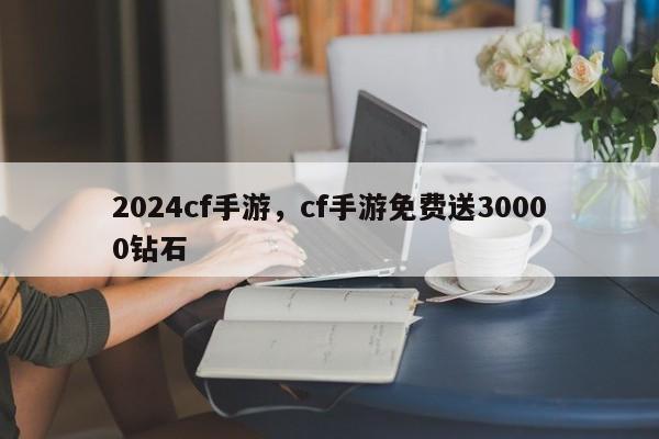 2024cf手游，cf手游免费送30000钻石