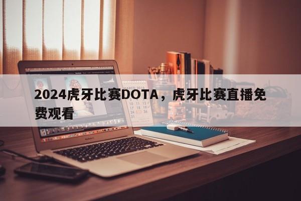 2024虎牙比赛DOTA，虎牙比赛直播免费观看