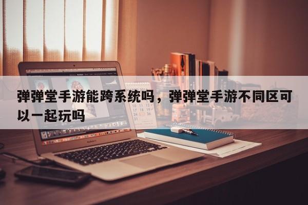 弹弹堂手游能跨系统吗，弹弹堂手游不同区可以一起玩吗