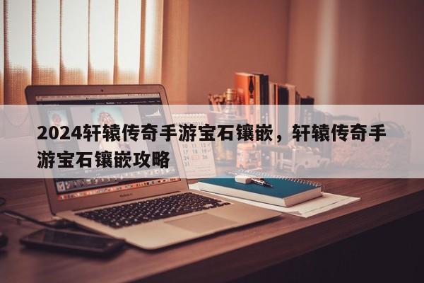 2024轩辕传奇手游宝石镶嵌，轩辕传奇手游宝石镶嵌攻略