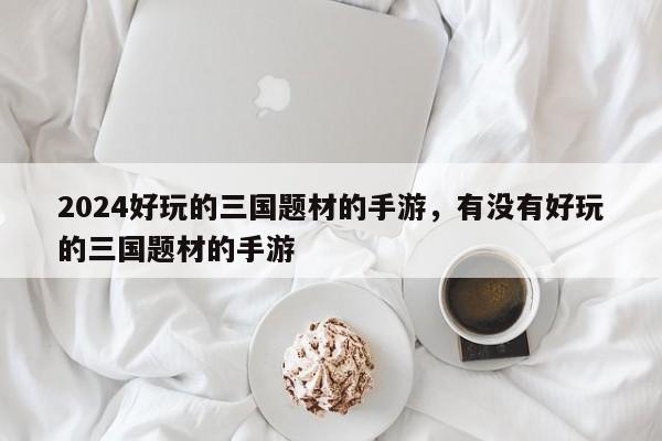 2024好玩的三国题材的手游，有没有好玩的三国题材的手游