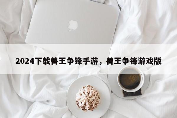 2024下载兽王争锋手游，兽王争锋游戏版
