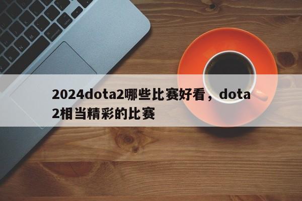 2024dota2哪些比赛好看，dota2相当精彩的比赛