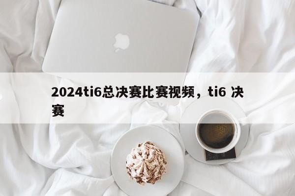 2024ti6总决赛比赛视频，ti6 决赛