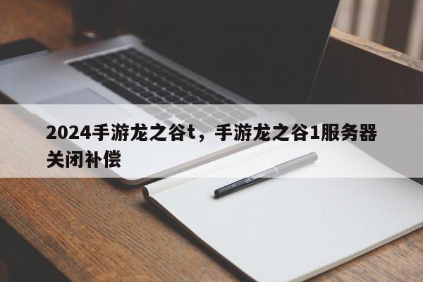 2024手游龙之谷t，手游龙之谷1服务器关闭补偿