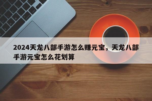 2024天龙八部手游怎么赚元宝，天龙八部手游元宝怎么花划算