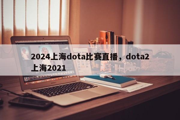 2024上海dota比赛直播，dota2上海2021