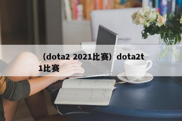 （dota2 2021比赛）dota2t1比赛