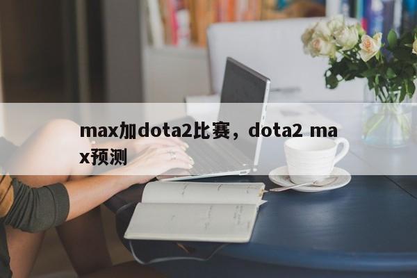max加dota2比赛，dota2 max预测