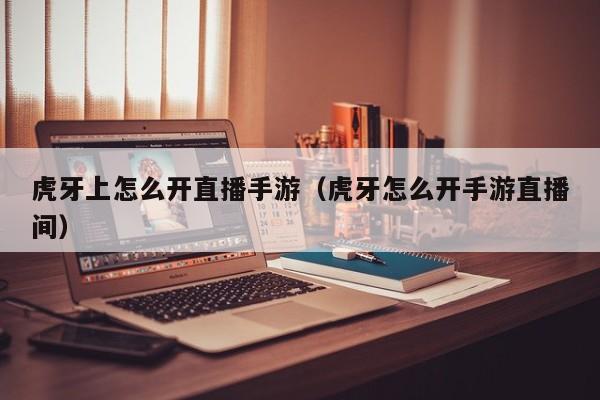 虎牙上怎么开直播手游（虎牙怎么开手游直播间）