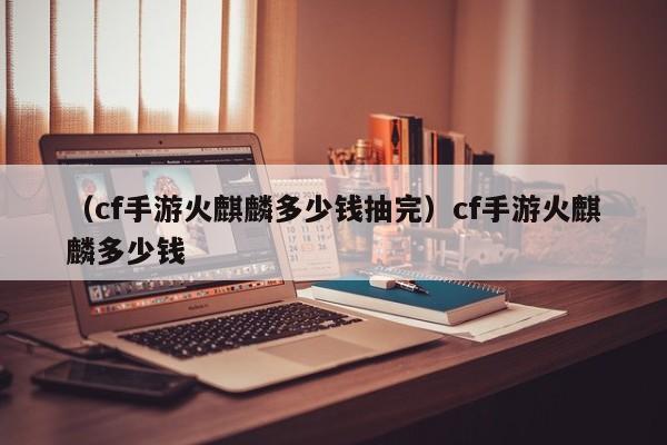 （cf手游火麒麟多少钱抽完）cf手游火麒麟多少钱