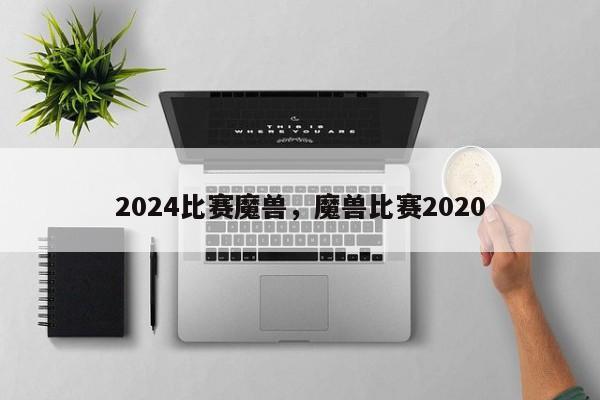 2024比赛魔兽，魔兽比赛2020