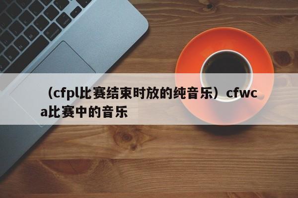 （cfpl比赛结束时放的纯音乐）cfwca比赛中的音乐