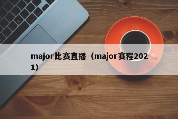 major比赛直播（major赛程2021）