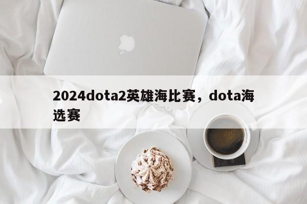 2024dota2英雄海比赛，dota海选赛