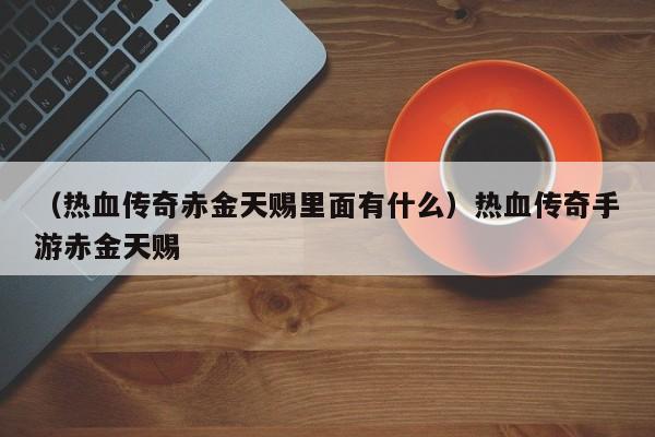 （热血传奇赤金天赐里面有什么）热血传奇手游赤金天赐