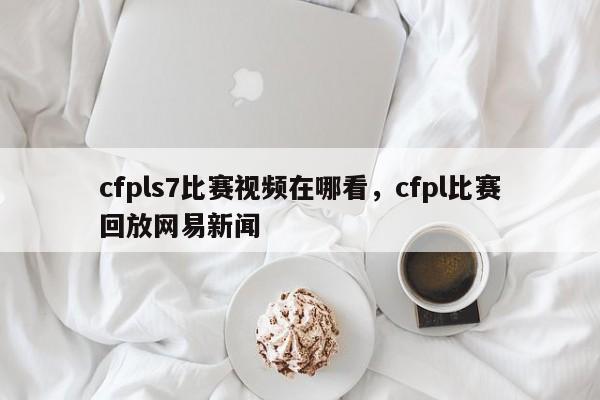cfpls7比赛视频在哪看，cfpl比赛回放网易新闻