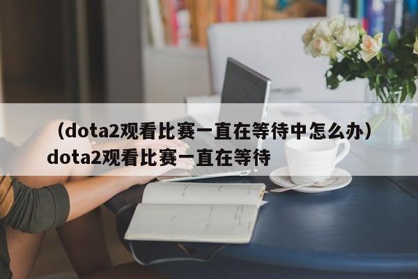 （dota2观看比赛一直在等待中怎么办）dota2观看比赛一直在等待