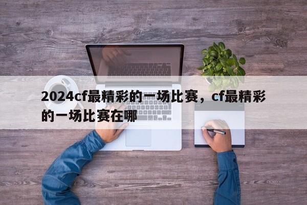 2024cf最精彩的一场比赛，cf最精彩的一场比赛在哪