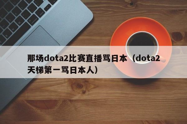 那场dota2比赛直播骂日本（dota2天梯第一骂日本人）