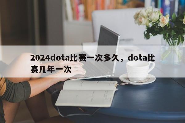 2024dota比赛一次多久，dota比赛几年一次