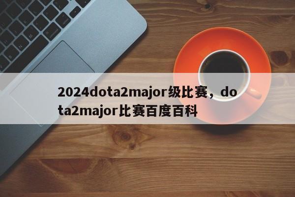2024dota2major级比赛，dota2major比赛百度百科