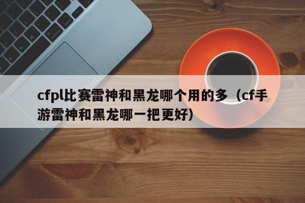 cfpl比赛雷神和黑龙哪个用的多（cf手游雷神和黑龙哪一把更好）