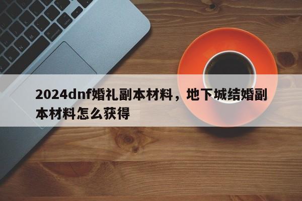 2024dnf婚礼副本材料，地下城结婚副本材料怎么获得