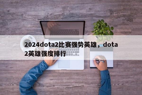 2024dota2比赛强势英雄，dota2英雄强度排行
