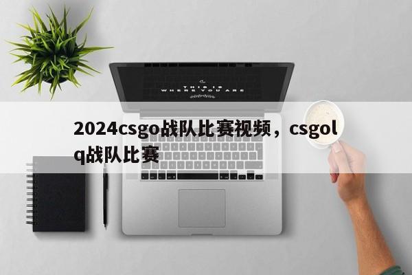 2024csgo战队比赛视频，csgolq战队比赛