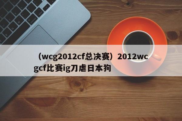 （wcg2012cf总决赛）2012wcgcf比赛ig刀虐日本狗
