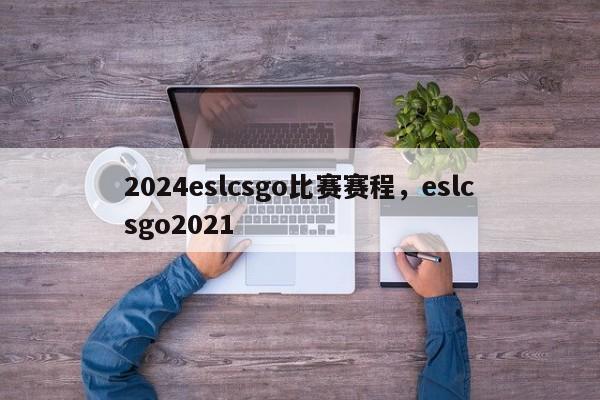 2024eslcsgo比赛赛程，eslcsgo2021