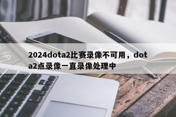 2024dota2比赛录像不可用，dota2点录像一直录像处理中